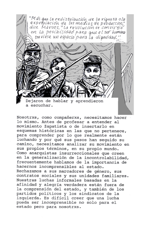 L redstyibucion oe 18 riguera ola idn de los medios de produccion;’ dreos, ’La revolucion se conviyfia” a1 La posibiliddd para gus el s humins R\ G Viese un espacio para la digicad,” |  Dejaron de hablar y aprendieron a escuchar.  Nosotrxs, como compafierxs, necesitamos hacer 10 mismo. Antes de profesar a entender al movimiento Zapatista o de insertarlo en esquemas histéricas en las que no pertenece, para comprender por lo que realmente estan luchando y por qué sus pasos han seguido su camino, necesitamos analizar su movimiento en sus propios términos, en su propio mundo. Como anarquistas insurreccionales que creen en la generalizacién de la incontrolabilidad, frecuentemente hablamos de la importancia de hacernos incomprensibles al estado. Rechazamos a sus marcadores de género, sus contratos sociales y sus unidades familiares. Nuestras luchas informales basadas en la afinidad y alegria verdadera estdn fuera de la comprensién del estado, y también de los partidos politicos y los sindicatos de la izquierda. Es dificil creer que una lucha pueda ser incomprensible no solo para el estado pero para nosotrxs. 